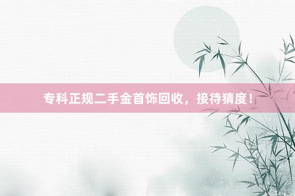 专科正规二手金首饰回收，接待猜度！